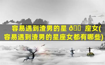 容易遇到渣男的星 🐠 座女(容易遇到渣男的星座女都有哪些)